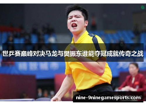 世乒赛巅峰对决马龙与樊振东谁能夺冠成就传奇之战