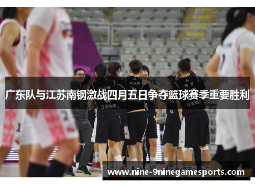 广东队与江苏南钢激战四月五日争夺篮球赛季重要胜利